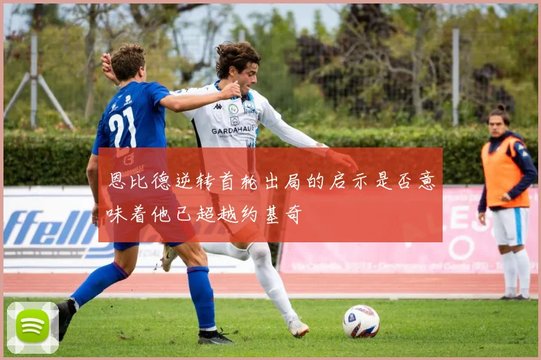 恩比德逆转首轮出局的启示是否意味着他已超越约基奇