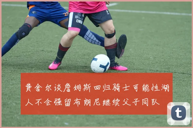 费舍尔谈詹姆斯回归骑士可能性湖人不会强留布朗尼继续父子同队