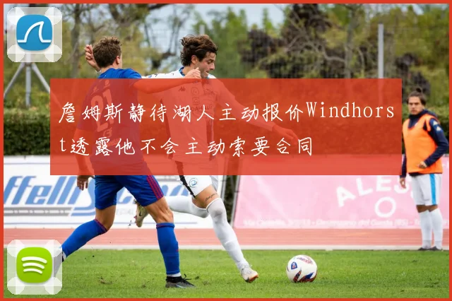 詹姆斯静待湖人主动报价Windhorst透露他不会主动索要合同