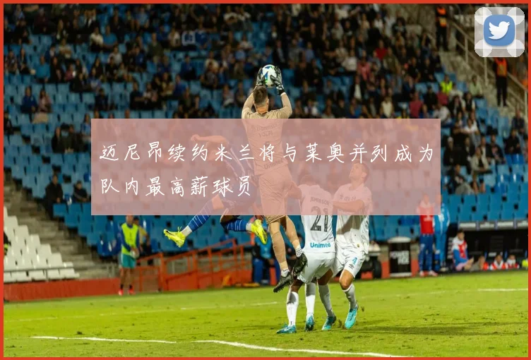 迈尼昂续约米兰将与莱奥并列成为队内最高薪球员