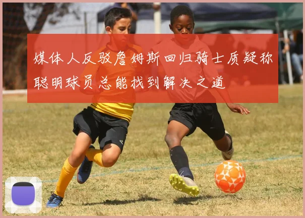 媒体人反驳詹姆斯回归骑士质疑称聪明球员总能找到解决之道