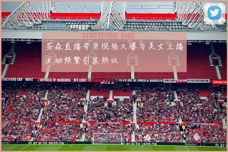 芬森直播带货现场火爆与美女主播互动频繁引发热议