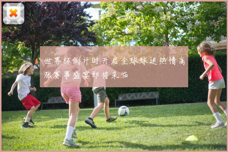 世界杯倒计时开启全球球迷热情高涨赛事盛宴即将来临