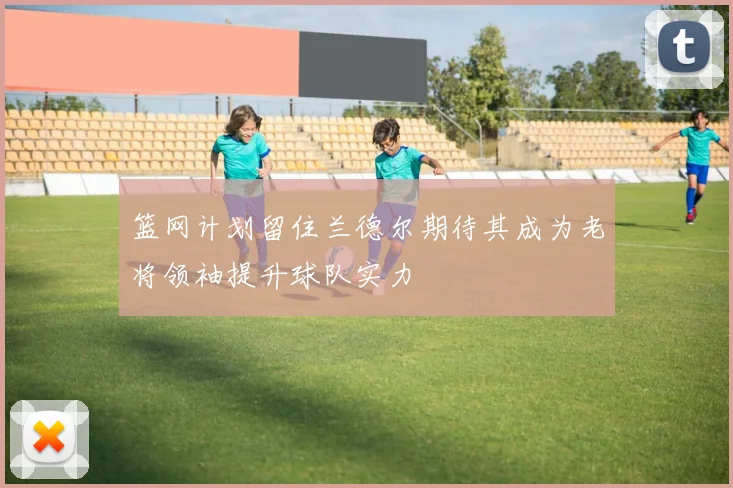 篮网计划留住兰德尔期待其成为老将领袖提升球队实力