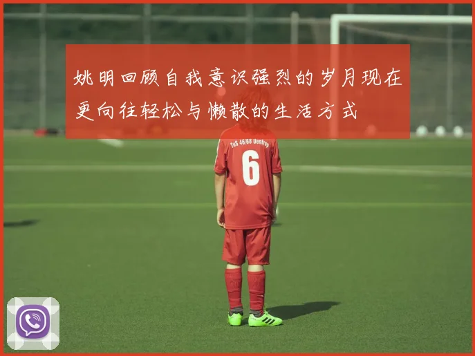姚明回顾自我意识强烈的岁月现在更向往轻松与懒散的生活方式