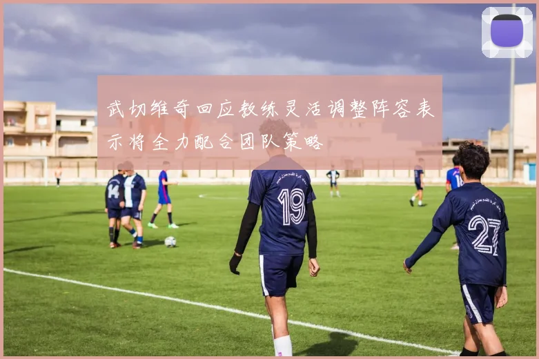 武切维奇回应教练灵活调整阵容表示将全力配合团队策略