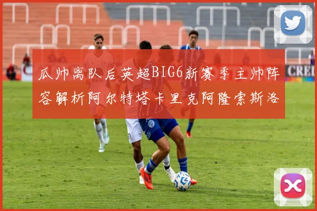 瓜帅离队后英超BIG6新赛季主帅阵容解析阿尔特塔卡里克阿隆索斯洛特的挑战与机遇