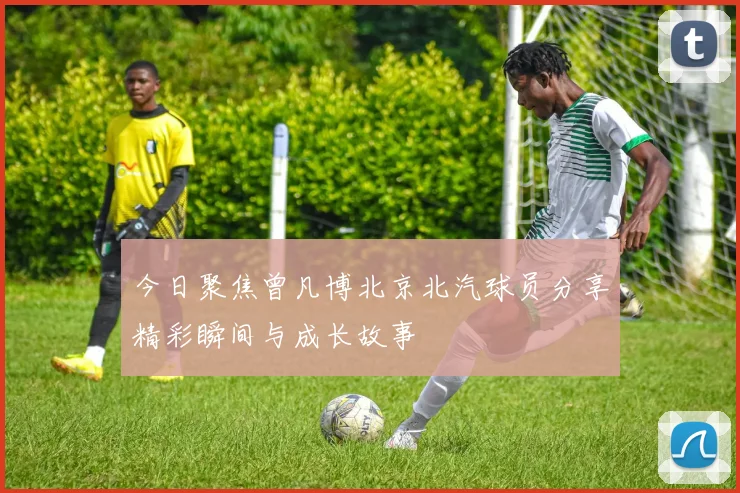 今日聚焦曾凡博北京北汽球员分享精彩瞬间与成长故事