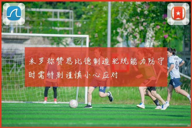 米罗称赞恩比德制造犯规能力防守时需特别谨慎小心应对