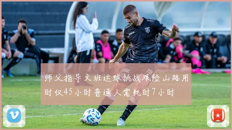 师父指导文班运球挑战艰险山路用时仅45小时普通人需耗时7小时