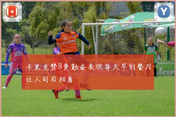 卡里克赞B费勤奋表现每天早到餐厅让人刮目相看