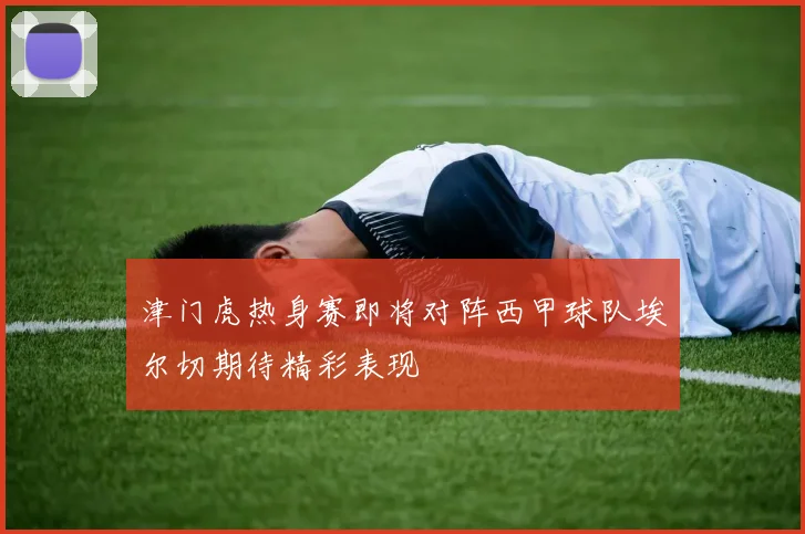津门虎热身赛即将对阵西甲球队埃尔切期待精彩表现