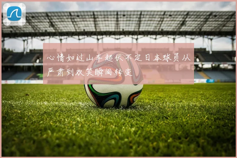 心情如过山车起伏不定日本球员从严肃到欢笑瞬间转变