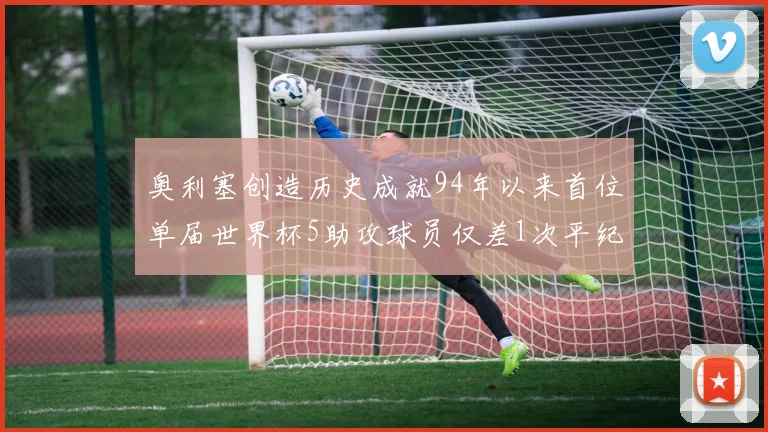 奥利塞创造历史成就94年以来首位单届世界杯5助攻球员仅差1次平纪录