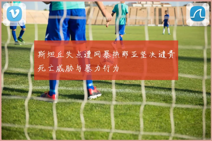 斯坦丘失点遭网暴热那亚坚决谴责死亡威胁与暴力行为