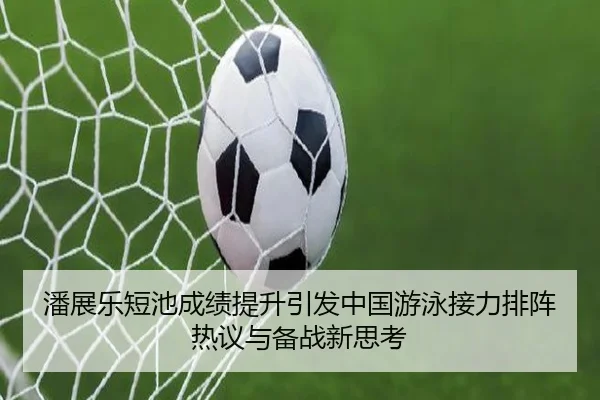 潘展乐短池成绩提升引发中国游泳接力排阵热议与备战新思考